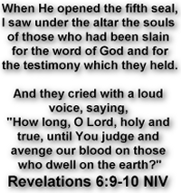 When He opened the fifth seal, I saw under the altar the souls of those who had been slain for the word of God and for the testimony which they held. And they cried with a loud voice, saying, 'How long, O Lord, holy and true, until You judge and avenge our blood on those who dwell on the earth?'