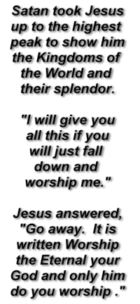 Satan took Jesus
 up to the highest 
 peak to show him
 the Kingdoms of 
 the World and 
 their splendor.
 I will give you
 all this if you
 will just fall 
 down and 
 worship me.

 Jesus answered,
 'Go away.  It is
 written Worship
 the Eternal your
 God and only him
 do you worship .'