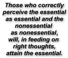 Those who correctly
perceive the essential
as essential and the
nonessential 
as nonessential.
will, in feeding on 
right thoughts,
attain the essential.
