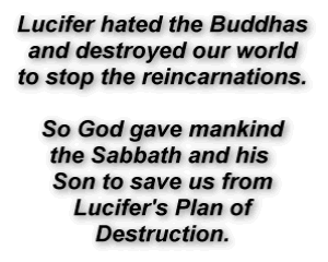 Lucifer hated the Buddhas
and destroyed our world
to stop the reincarnations. 
So God gave mankind
the Sabbath and his 
Son to save us from
Lucifer's Plan of
Destruction.