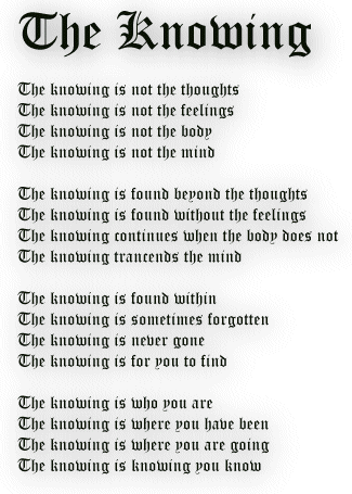 The knowing is not the thoughts
The knowing is not the feelings
The knowing is not the body
The knowing is not the mind

The knowing is found beyond the thoughts
The knowing is found without the feelings
The knowing continues when the body does not
The knowing trancends the mind

The knowing is found within 
The knowing is sometimes forgotten 
The knowing is never gone
The knowing is for you to find

The knowing is who you are
The knowing is where you have been
The knowing is where you are going
The knowing is knowing you know
