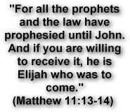 For all the prophets 
and the law have 
prophesied until John. 
And if you are willing 
to receive it, he is 
Elijah who was to 
come.